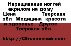 Наращивание ногтей акрилом на дому!! › Цена ­ 800-1500 - Тверская обл. Медицина, красота и здоровье » Другое   . Тверская обл.
